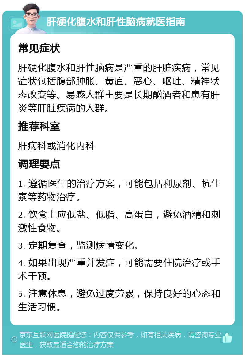 肝硬化腹水和肝性脑病就医指南 常见症状 肝硬化腹水和肝性脑病是严重的肝脏疾病，常见症状包括腹部肿胀、黄疸、恶心、呕吐、精神状态改变等。易感人群主要是长期酗酒者和患有肝炎等肝脏疾病的人群。 推荐科室 肝病科或消化内科 调理要点 1. 遵循医生的治疗方案，可能包括利尿剂、抗生素等药物治疗。 2. 饮食上应低盐、低脂、高蛋白，避免酒精和刺激性食物。 3. 定期复查，监测病情变化。 4. 如果出现严重并发症，可能需要住院治疗或手术干预。 5. 注意休息，避免过度劳累，保持良好的心态和生活习惯。