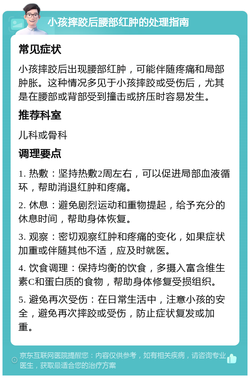 小孩摔跤后腰部红肿的处理指南 常见症状 小孩摔跤后出现腰部红肿，可能伴随疼痛和局部肿胀。这种情况多见于小孩摔跤或受伤后，尤其是在腰部或背部受到撞击或挤压时容易发生。 推荐科室 儿科或骨科 调理要点 1. 热敷：坚持热敷2周左右，可以促进局部血液循环，帮助消退红肿和疼痛。 2. 休息：避免剧烈运动和重物提起，给予充分的休息时间，帮助身体恢复。 3. 观察：密切观察红肿和疼痛的变化，如果症状加重或伴随其他不适，应及时就医。 4. 饮食调理：保持均衡的饮食，多摄入富含维生素C和蛋白质的食物，帮助身体修复受损组织。 5. 避免再次受伤：在日常生活中，注意小孩的安全，避免再次摔跤或受伤，防止症状复发或加重。