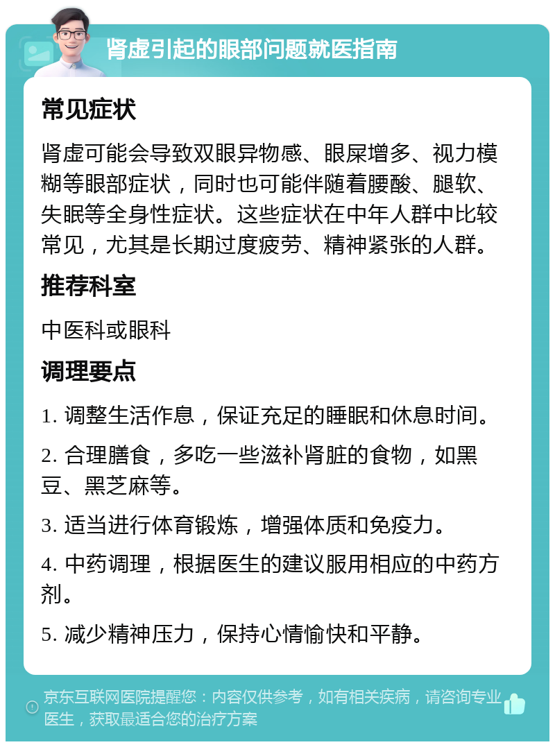 肾虚引起的眼部问题就医指南 常见症状 肾虚可能会导致双眼异物感、眼屎增多、视力模糊等眼部症状，同时也可能伴随着腰酸、腿软、失眠等全身性症状。这些症状在中年人群中比较常见，尤其是长期过度疲劳、精神紧张的人群。 推荐科室 中医科或眼科 调理要点 1. 调整生活作息，保证充足的睡眠和休息时间。 2. 合理膳食，多吃一些滋补肾脏的食物，如黑豆、黑芝麻等。 3. 适当进行体育锻炼，增强体质和免疫力。 4. 中药调理，根据医生的建议服用相应的中药方剂。 5. 减少精神压力，保持心情愉快和平静。