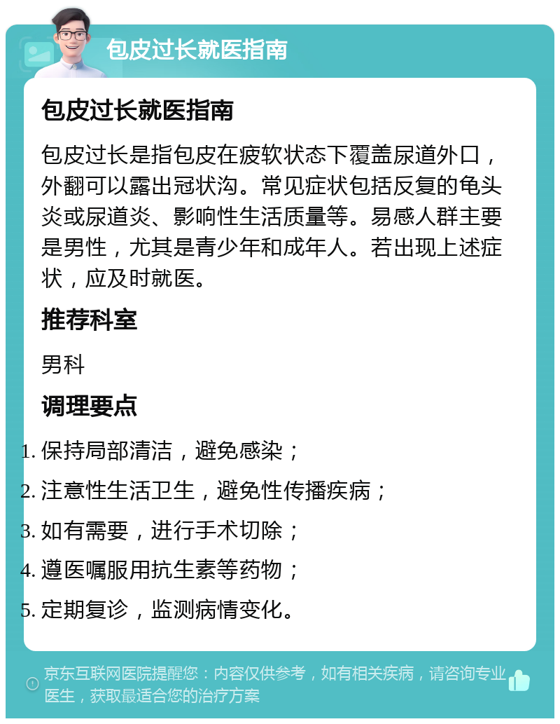 包皮过长就医指南 包皮过长就医指南 包皮过长是指包皮在疲软状态下覆盖尿道外口，外翻可以露出冠状沟。常见症状包括反复的龟头炎或尿道炎、影响性生活质量等。易感人群主要是男性，尤其是青少年和成年人。若出现上述症状，应及时就医。 推荐科室 男科 调理要点 保持局部清洁，避免感染； 注意性生活卫生，避免性传播疾病； 如有需要，进行手术切除； 遵医嘱服用抗生素等药物； 定期复诊，监测病情变化。