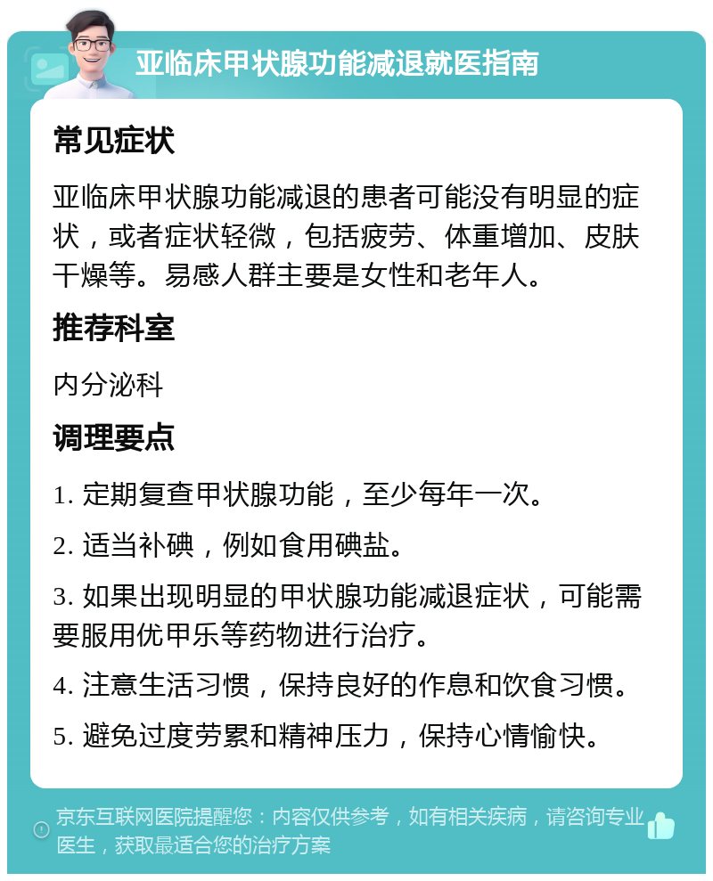 亚临床甲状腺功能减退就医指南 常见症状 亚临床甲状腺功能减退的患者可能没有明显的症状，或者症状轻微，包括疲劳、体重增加、皮肤干燥等。易感人群主要是女性和老年人。 推荐科室 内分泌科 调理要点 1. 定期复查甲状腺功能，至少每年一次。 2. 适当补碘，例如食用碘盐。 3. 如果出现明显的甲状腺功能减退症状，可能需要服用优甲乐等药物进行治疗。 4. 注意生活习惯，保持良好的作息和饮食习惯。 5. 避免过度劳累和精神压力，保持心情愉快。