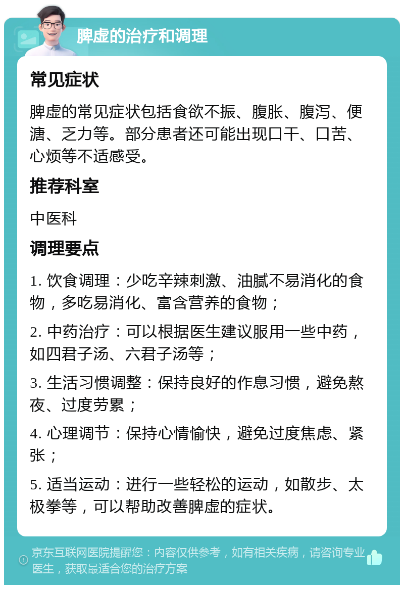 脾虚的治疗和调理 常见症状 脾虚的常见症状包括食欲不振、腹胀、腹泻、便溏、乏力等。部分患者还可能出现口干、口苦、心烦等不适感受。 推荐科室 中医科 调理要点 1. 饮食调理：少吃辛辣刺激、油腻不易消化的食物，多吃易消化、富含营养的食物； 2. 中药治疗：可以根据医生建议服用一些中药，如四君子汤、六君子汤等； 3. 生活习惯调整：保持良好的作息习惯，避免熬夜、过度劳累； 4. 心理调节：保持心情愉快，避免过度焦虑、紧张； 5. 适当运动：进行一些轻松的运动，如散步、太极拳等，可以帮助改善脾虚的症状。