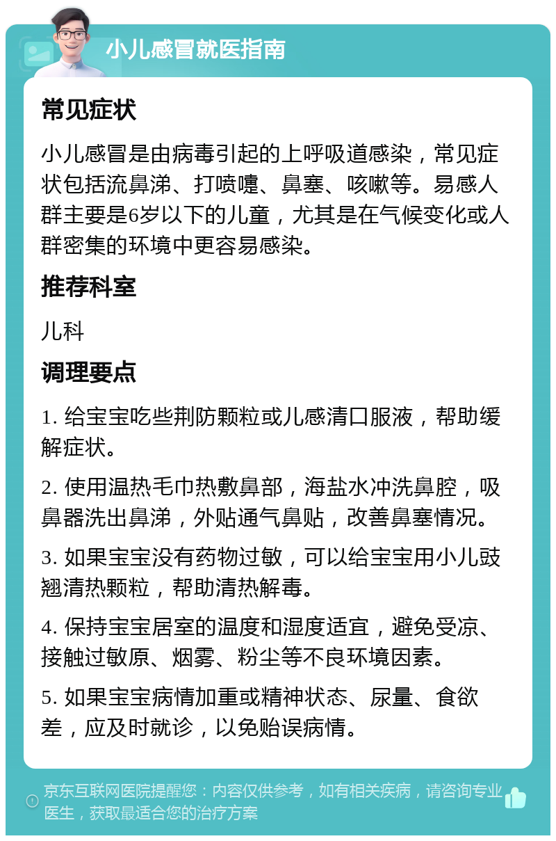 小儿感冒就医指南 常见症状 小儿感冒是由病毒引起的上呼吸道感染，常见症状包括流鼻涕、打喷嚏、鼻塞、咳嗽等。易感人群主要是6岁以下的儿童，尤其是在气候变化或人群密集的环境中更容易感染。 推荐科室 儿科 调理要点 1. 给宝宝吃些荆防颗粒或儿感清口服液，帮助缓解症状。 2. 使用温热毛巾热敷鼻部，海盐水冲洗鼻腔，吸鼻器洗出鼻涕，外贴通气鼻贴，改善鼻塞情况。 3. 如果宝宝没有药物过敏，可以给宝宝用小儿豉翘清热颗粒，帮助清热解毒。 4. 保持宝宝居室的温度和湿度适宜，避免受凉、接触过敏原、烟雾、粉尘等不良环境因素。 5. 如果宝宝病情加重或精神状态、尿量、食欲差，应及时就诊，以免贻误病情。