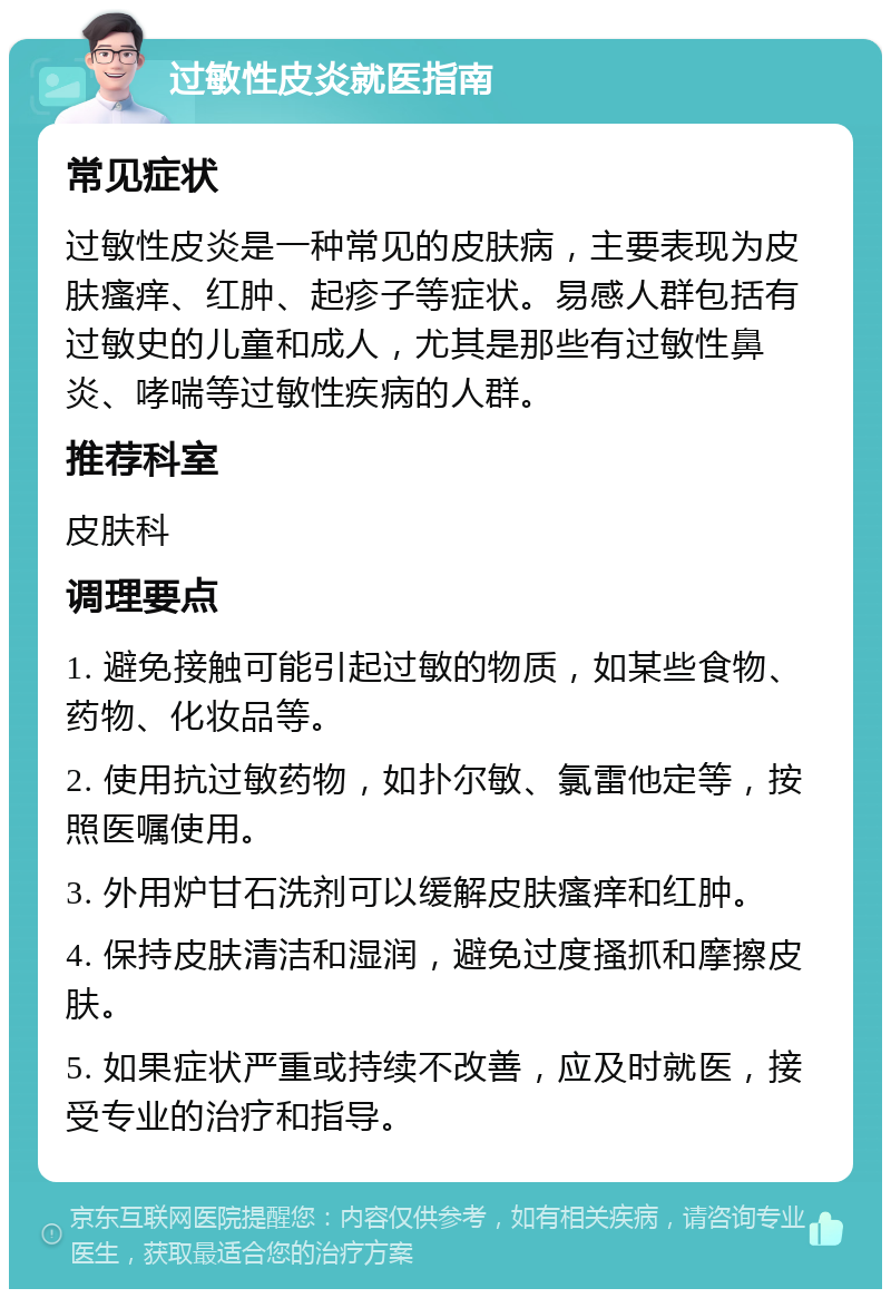 过敏性皮炎就医指南 常见症状 过敏性皮炎是一种常见的皮肤病，主要表现为皮肤瘙痒、红肿、起疹子等症状。易感人群包括有过敏史的儿童和成人，尤其是那些有过敏性鼻炎、哮喘等过敏性疾病的人群。 推荐科室 皮肤科 调理要点 1. 避免接触可能引起过敏的物质，如某些食物、药物、化妆品等。 2. 使用抗过敏药物，如扑尔敏、氯雷他定等，按照医嘱使用。 3. 外用炉甘石洗剂可以缓解皮肤瘙痒和红肿。 4. 保持皮肤清洁和湿润，避免过度搔抓和摩擦皮肤。 5. 如果症状严重或持续不改善，应及时就医，接受专业的治疗和指导。