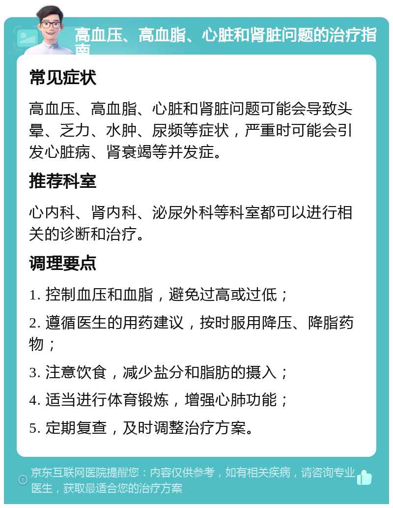 高血压、高血脂、心脏和肾脏问题的治疗指南 常见症状 高血压、高血脂、心脏和肾脏问题可能会导致头晕、乏力、水肿、尿频等症状，严重时可能会引发心脏病、肾衰竭等并发症。 推荐科室 心内科、肾内科、泌尿外科等科室都可以进行相关的诊断和治疗。 调理要点 1. 控制血压和血脂，避免过高或过低； 2. 遵循医生的用药建议，按时服用降压、降脂药物； 3. 注意饮食，减少盐分和脂肪的摄入； 4. 适当进行体育锻炼，增强心肺功能； 5. 定期复查，及时调整治疗方案。