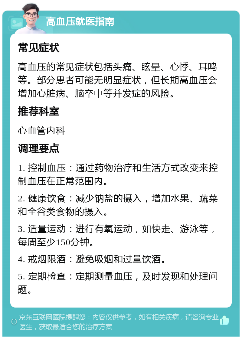 高血压就医指南 常见症状 高血压的常见症状包括头痛、眩晕、心悸、耳鸣等。部分患者可能无明显症状，但长期高血压会增加心脏病、脑卒中等并发症的风险。 推荐科室 心血管内科 调理要点 1. 控制血压：通过药物治疗和生活方式改变来控制血压在正常范围内。 2. 健康饮食：减少钠盐的摄入，增加水果、蔬菜和全谷类食物的摄入。 3. 适量运动：进行有氧运动，如快走、游泳等，每周至少150分钟。 4. 戒烟限酒：避免吸烟和过量饮酒。 5. 定期检查：定期测量血压，及时发现和处理问题。