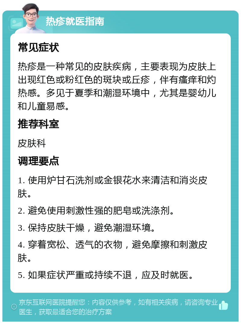 热疹就医指南 常见症状 热疹是一种常见的皮肤疾病，主要表现为皮肤上出现红色或粉红色的斑块或丘疹，伴有瘙痒和灼热感。多见于夏季和潮湿环境中，尤其是婴幼儿和儿童易感。 推荐科室 皮肤科 调理要点 1. 使用炉甘石洗剂或金银花水来清洁和消炎皮肤。 2. 避免使用刺激性强的肥皂或洗涤剂。 3. 保持皮肤干燥，避免潮湿环境。 4. 穿着宽松、透气的衣物，避免摩擦和刺激皮肤。 5. 如果症状严重或持续不退，应及时就医。