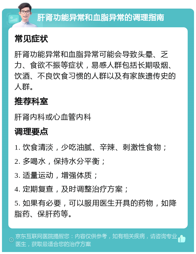 肝肾功能异常和血脂异常的调理指南 常见症状 肝肾功能异常和血脂异常可能会导致头晕、乏力、食欲不振等症状，易感人群包括长期吸烟、饮酒、不良饮食习惯的人群以及有家族遗传史的人群。 推荐科室 肝肾内科或心血管内科 调理要点 1. 饮食清淡，少吃油腻、辛辣、刺激性食物； 2. 多喝水，保持水分平衡； 3. 适量运动，增强体质； 4. 定期复查，及时调整治疗方案； 5. 如果有必要，可以服用医生开具的药物，如降脂药、保肝药等。