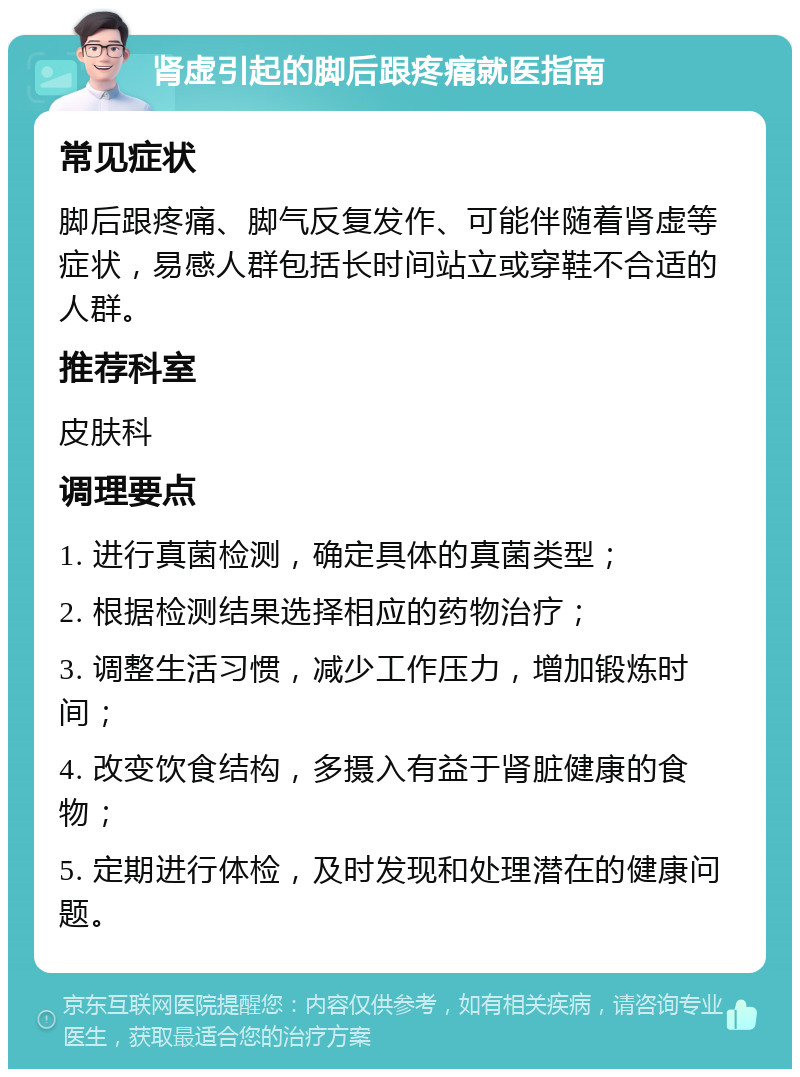 肾虚引起的脚后跟疼痛就医指南 常见症状 脚后跟疼痛、脚气反复发作、可能伴随着肾虚等症状，易感人群包括长时间站立或穿鞋不合适的人群。 推荐科室 皮肤科 调理要点 1. 进行真菌检测，确定具体的真菌类型； 2. 根据检测结果选择相应的药物治疗； 3. 调整生活习惯，减少工作压力，增加锻炼时间； 4. 改变饮食结构，多摄入有益于肾脏健康的食物； 5. 定期进行体检，及时发现和处理潜在的健康问题。