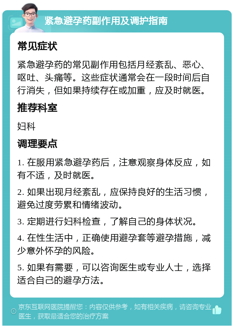 紧急避孕药副作用及调护指南 常见症状 紧急避孕药的常见副作用包括月经紊乱、恶心、呕吐、头痛等。这些症状通常会在一段时间后自行消失，但如果持续存在或加重，应及时就医。 推荐科室 妇科 调理要点 1. 在服用紧急避孕药后，注意观察身体反应，如有不适，及时就医。 2. 如果出现月经紊乱，应保持良好的生活习惯，避免过度劳累和情绪波动。 3. 定期进行妇科检查，了解自己的身体状况。 4. 在性生活中，正确使用避孕套等避孕措施，减少意外怀孕的风险。 5. 如果有需要，可以咨询医生或专业人士，选择适合自己的避孕方法。