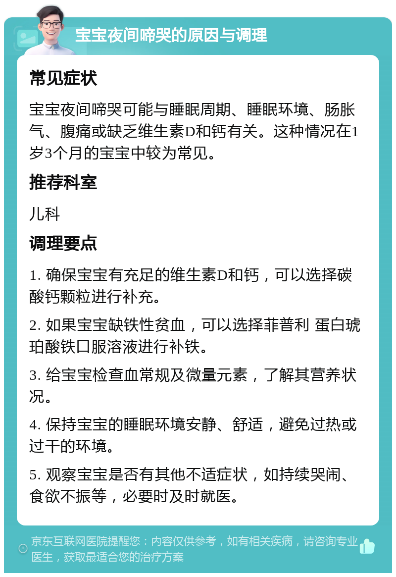 宝宝夜间啼哭的原因与调理 常见症状 宝宝夜间啼哭可能与睡眠周期、睡眠环境、肠胀气、腹痛或缺乏维生素D和钙有关。这种情况在1岁3个月的宝宝中较为常见。 推荐科室 儿科 调理要点 1. 确保宝宝有充足的维生素D和钙，可以选择碳酸钙颗粒进行补充。 2. 如果宝宝缺铁性贫血，可以选择菲普利 蛋白琥珀酸铁口服溶液进行补铁。 3. 给宝宝检查血常规及微量元素，了解其营养状况。 4. 保持宝宝的睡眠环境安静、舒适，避免过热或过干的环境。 5. 观察宝宝是否有其他不适症状，如持续哭闹、食欲不振等，必要时及时就医。