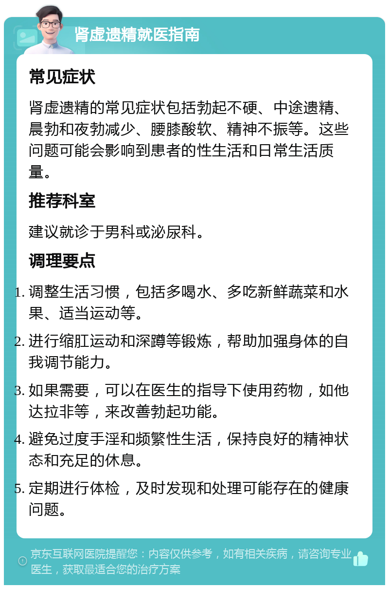 肾虚遗精就医指南 常见症状 肾虚遗精的常见症状包括勃起不硬、中途遗精、晨勃和夜勃减少、腰膝酸软、精神不振等。这些问题可能会影响到患者的性生活和日常生活质量。 推荐科室 建议就诊于男科或泌尿科。 调理要点 调整生活习惯，包括多喝水、多吃新鲜蔬菜和水果、适当运动等。 进行缩肛运动和深蹲等锻炼，帮助加强身体的自我调节能力。 如果需要，可以在医生的指导下使用药物，如他达拉非等，来改善勃起功能。 避免过度手淫和频繁性生活，保持良好的精神状态和充足的休息。 定期进行体检，及时发现和处理可能存在的健康问题。