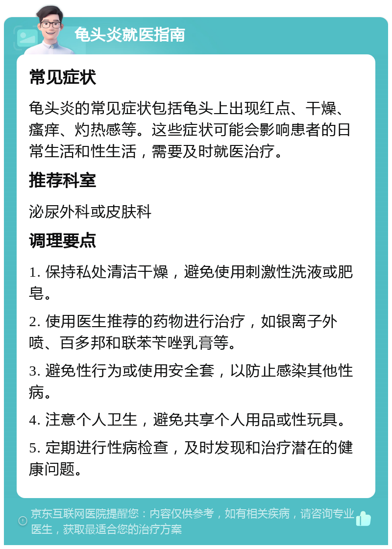 龟头炎就医指南 常见症状 龟头炎的常见症状包括龟头上出现红点、干燥、瘙痒、灼热感等。这些症状可能会影响患者的日常生活和性生活，需要及时就医治疗。 推荐科室 泌尿外科或皮肤科 调理要点 1. 保持私处清洁干燥，避免使用刺激性洗液或肥皂。 2. 使用医生推荐的药物进行治疗，如银离子外喷、百多邦和联苯苄唑乳膏等。 3. 避免性行为或使用安全套，以防止感染其他性病。 4. 注意个人卫生，避免共享个人用品或性玩具。 5. 定期进行性病检查，及时发现和治疗潜在的健康问题。