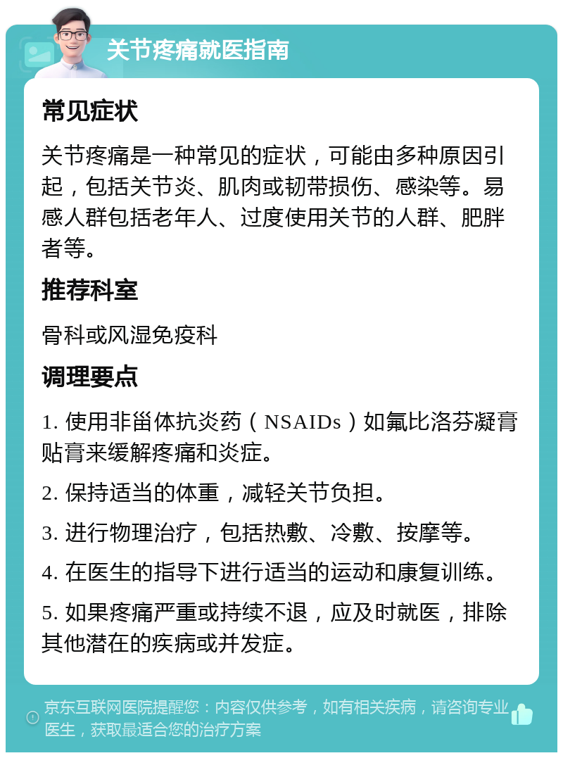 关节疼痛就医指南 常见症状 关节疼痛是一种常见的症状，可能由多种原因引起，包括关节炎、肌肉或韧带损伤、感染等。易感人群包括老年人、过度使用关节的人群、肥胖者等。 推荐科室 骨科或风湿免疫科 调理要点 1. 使用非甾体抗炎药（NSAIDs）如氟比洛芬凝膏贴膏来缓解疼痛和炎症。 2. 保持适当的体重，减轻关节负担。 3. 进行物理治疗，包括热敷、冷敷、按摩等。 4. 在医生的指导下进行适当的运动和康复训练。 5. 如果疼痛严重或持续不退，应及时就医，排除其他潜在的疾病或并发症。