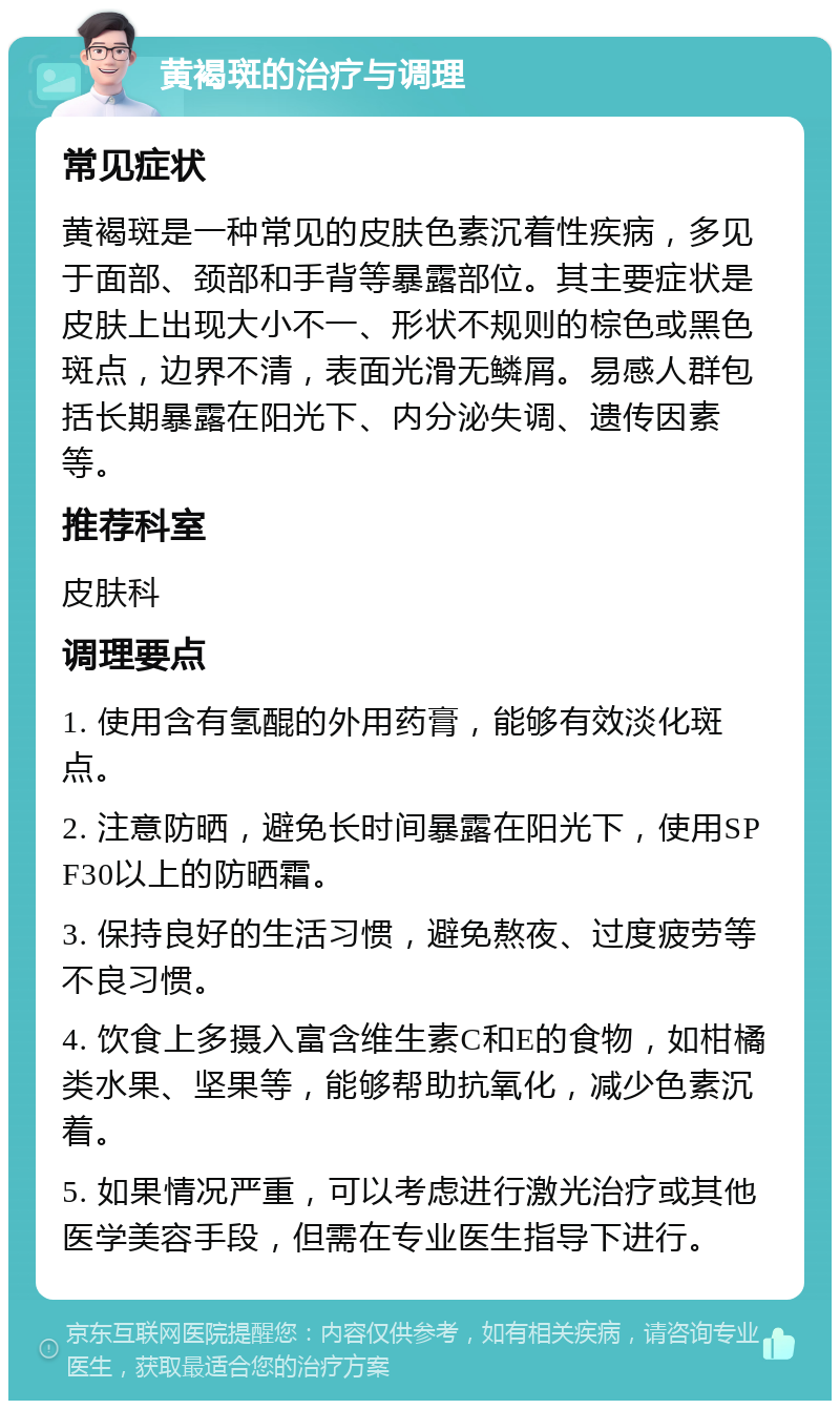 黄褐斑的治疗与调理 常见症状 黄褐斑是一种常见的皮肤色素沉着性疾病，多见于面部、颈部和手背等暴露部位。其主要症状是皮肤上出现大小不一、形状不规则的棕色或黑色斑点，边界不清，表面光滑无鳞屑。易感人群包括长期暴露在阳光下、内分泌失调、遗传因素等。 推荐科室 皮肤科 调理要点 1. 使用含有氢醌的外用药膏，能够有效淡化斑点。 2. 注意防晒，避免长时间暴露在阳光下，使用SPF30以上的防晒霜。 3. 保持良好的生活习惯，避免熬夜、过度疲劳等不良习惯。 4. 饮食上多摄入富含维生素C和E的食物，如柑橘类水果、坚果等，能够帮助抗氧化，减少色素沉着。 5. 如果情况严重，可以考虑进行激光治疗或其他医学美容手段，但需在专业医生指导下进行。