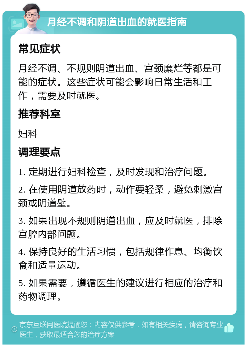 月经不调和阴道出血的就医指南 常见症状 月经不调、不规则阴道出血、宫颈糜烂等都是可能的症状。这些症状可能会影响日常生活和工作，需要及时就医。 推荐科室 妇科 调理要点 1. 定期进行妇科检查，及时发现和治疗问题。 2. 在使用阴道放药时，动作要轻柔，避免刺激宫颈或阴道壁。 3. 如果出现不规则阴道出血，应及时就医，排除宫腔内部问题。 4. 保持良好的生活习惯，包括规律作息、均衡饮食和适量运动。 5. 如果需要，遵循医生的建议进行相应的治疗和药物调理。