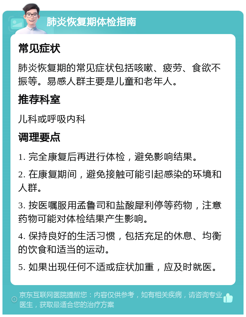 肺炎恢复期体检指南 常见症状 肺炎恢复期的常见症状包括咳嗽、疲劳、食欲不振等。易感人群主要是儿童和老年人。 推荐科室 儿科或呼吸内科 调理要点 1. 完全康复后再进行体检，避免影响结果。 2. 在康复期间，避免接触可能引起感染的环境和人群。 3. 按医嘱服用孟鲁司和盐酸犀利停等药物，注意药物可能对体检结果产生影响。 4. 保持良好的生活习惯，包括充足的休息、均衡的饮食和适当的运动。 5. 如果出现任何不适或症状加重，应及时就医。