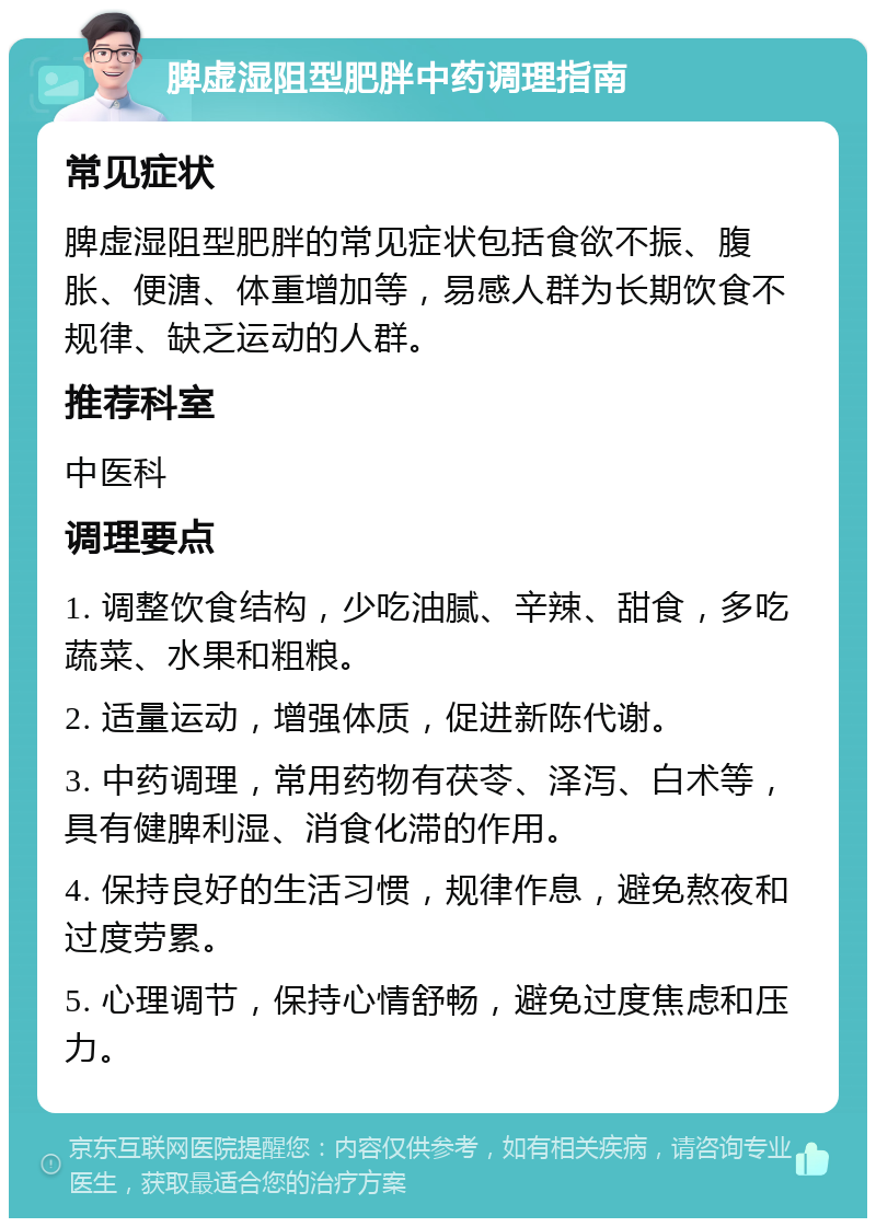 脾虚湿阻型肥胖中药调理指南 常见症状 脾虚湿阻型肥胖的常见症状包括食欲不振、腹胀、便溏、体重增加等，易感人群为长期饮食不规律、缺乏运动的人群。 推荐科室 中医科 调理要点 1. 调整饮食结构，少吃油腻、辛辣、甜食，多吃蔬菜、水果和粗粮。 2. 适量运动，增强体质，促进新陈代谢。 3. 中药调理，常用药物有茯苓、泽泻、白术等，具有健脾利湿、消食化滞的作用。 4. 保持良好的生活习惯，规律作息，避免熬夜和过度劳累。 5. 心理调节，保持心情舒畅，避免过度焦虑和压力。