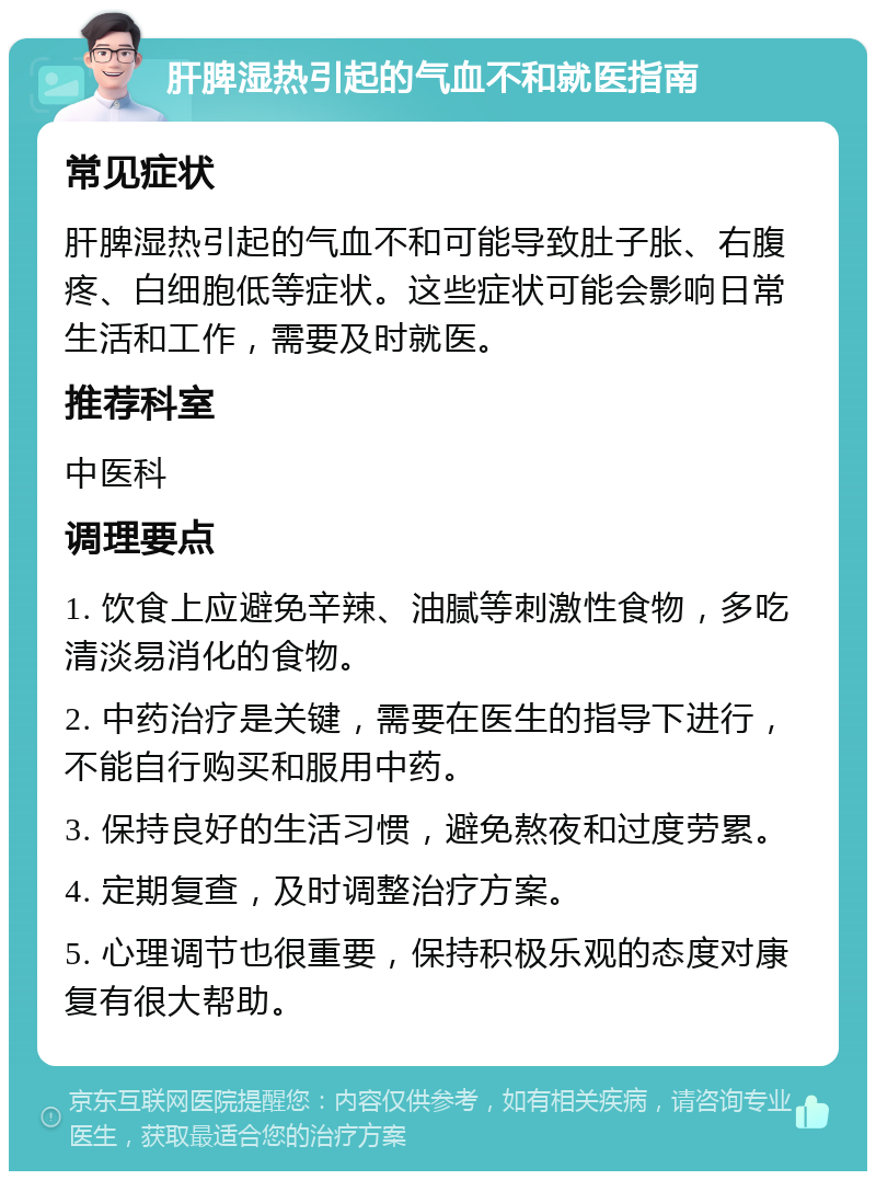 肝脾湿热引起的气血不和就医指南 常见症状 肝脾湿热引起的气血不和可能导致肚子胀、右腹疼、白细胞低等症状。这些症状可能会影响日常生活和工作，需要及时就医。 推荐科室 中医科 调理要点 1. 饮食上应避免辛辣、油腻等刺激性食物，多吃清淡易消化的食物。 2. 中药治疗是关键，需要在医生的指导下进行，不能自行购买和服用中药。 3. 保持良好的生活习惯，避免熬夜和过度劳累。 4. 定期复查，及时调整治疗方案。 5. 心理调节也很重要，保持积极乐观的态度对康复有很大帮助。