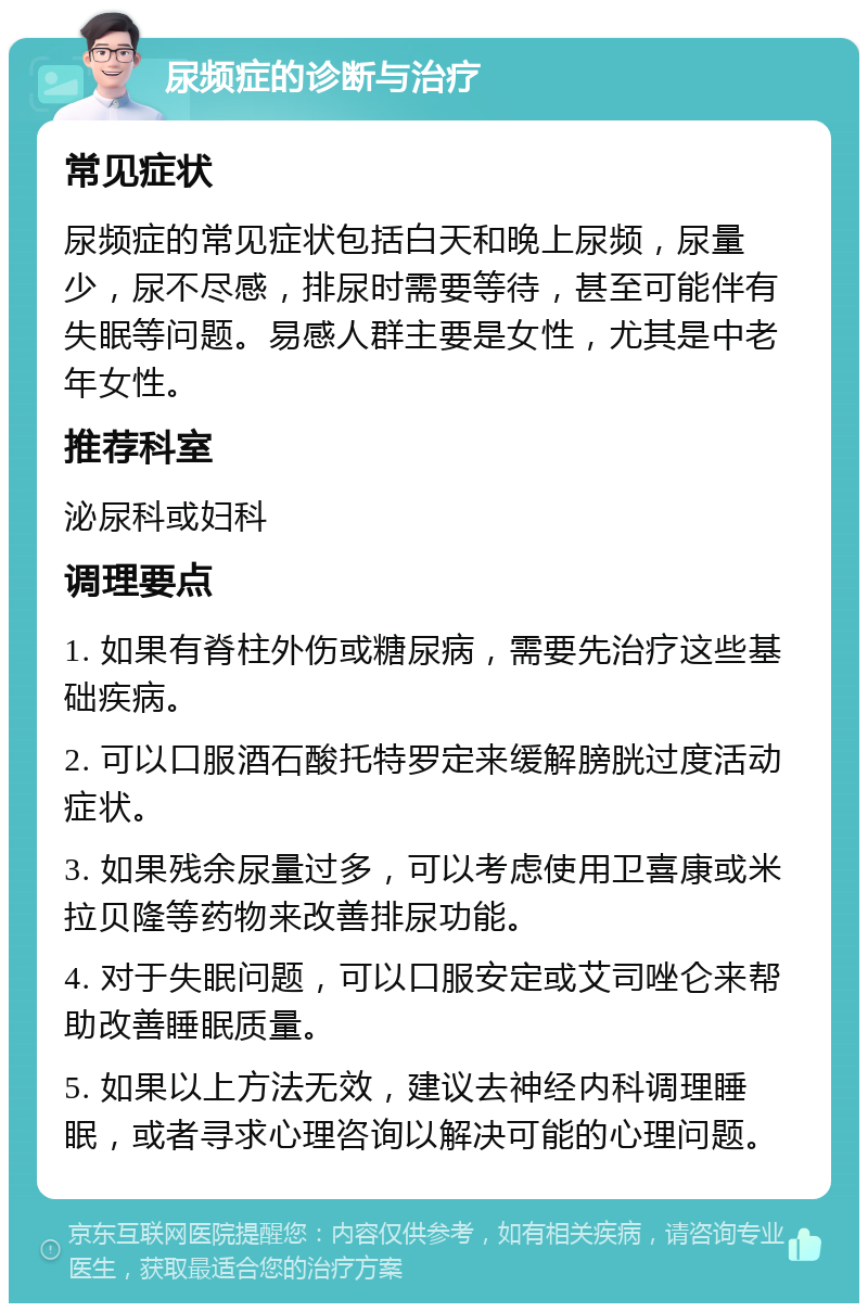 尿频症的诊断与治疗 常见症状 尿频症的常见症状包括白天和晚上尿频，尿量少，尿不尽感，排尿时需要等待，甚至可能伴有失眠等问题。易感人群主要是女性，尤其是中老年女性。 推荐科室 泌尿科或妇科 调理要点 1. 如果有脊柱外伤或糖尿病，需要先治疗这些基础疾病。 2. 可以口服酒石酸托特罗定来缓解膀胱过度活动症状。 3. 如果残余尿量过多，可以考虑使用卫喜康或米拉贝隆等药物来改善排尿功能。 4. 对于失眠问题，可以口服安定或艾司唑仑来帮助改善睡眠质量。 5. 如果以上方法无效，建议去神经内科调理睡眠，或者寻求心理咨询以解决可能的心理问题。