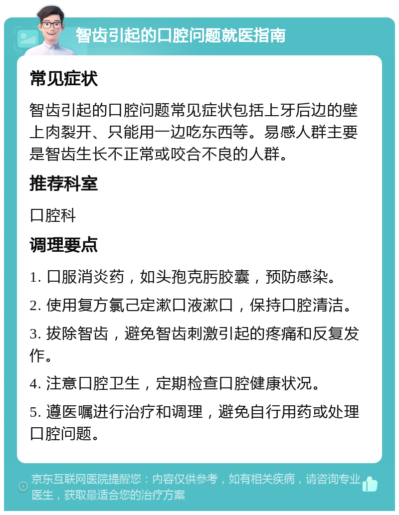 智齿引起的口腔问题就医指南 常见症状 智齿引起的口腔问题常见症状包括上牙后边的壁上肉裂开、只能用一边吃东西等。易感人群主要是智齿生长不正常或咬合不良的人群。 推荐科室 口腔科 调理要点 1. 口服消炎药，如头孢克肟胶囊，预防感染。 2. 使用复方氯己定漱口液漱口，保持口腔清洁。 3. 拔除智齿，避免智齿刺激引起的疼痛和反复发作。 4. 注意口腔卫生，定期检查口腔健康状况。 5. 遵医嘱进行治疗和调理，避免自行用药或处理口腔问题。