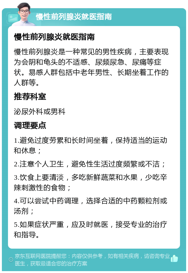 慢性前列腺炎就医指南 慢性前列腺炎就医指南 慢性前列腺炎是一种常见的男性疾病，主要表现为会阴和龟头的不适感、尿频尿急、尿痛等症状。易感人群包括中老年男性、长期坐着工作的人群等。 推荐科室 泌尿外科或男科 调理要点 1.避免过度劳累和长时间坐着，保持适当的运动和休息； 2.注意个人卫生，避免性生活过度频繁或不洁； 3.饮食上要清淡，多吃新鲜蔬菜和水果，少吃辛辣刺激性的食物； 4.可以尝试中药调理，选择合适的中药颗粒剂或汤剂； 5.如果症状严重，应及时就医，接受专业的治疗和指导。