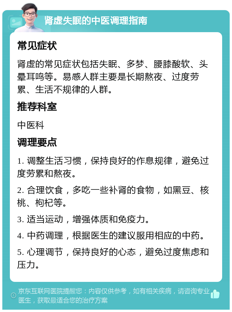 肾虚失眠的中医调理指南 常见症状 肾虚的常见症状包括失眠、多梦、腰膝酸软、头晕耳鸣等。易感人群主要是长期熬夜、过度劳累、生活不规律的人群。 推荐科室 中医科 调理要点 1. 调整生活习惯，保持良好的作息规律，避免过度劳累和熬夜。 2. 合理饮食，多吃一些补肾的食物，如黑豆、核桃、枸杞等。 3. 适当运动，增强体质和免疫力。 4. 中药调理，根据医生的建议服用相应的中药。 5. 心理调节，保持良好的心态，避免过度焦虑和压力。