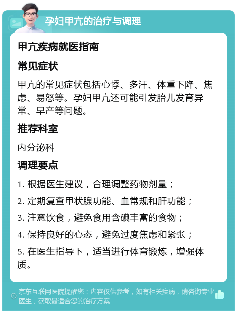 孕妇甲亢的治疗与调理 甲亢疾病就医指南 常见症状 甲亢的常见症状包括心悸、多汗、体重下降、焦虑、易怒等。孕妇甲亢还可能引发胎儿发育异常、早产等问题。 推荐科室 内分泌科 调理要点 1. 根据医生建议，合理调整药物剂量； 2. 定期复查甲状腺功能、血常规和肝功能； 3. 注意饮食，避免食用含碘丰富的食物； 4. 保持良好的心态，避免过度焦虑和紧张； 5. 在医生指导下，适当进行体育锻炼，增强体质。