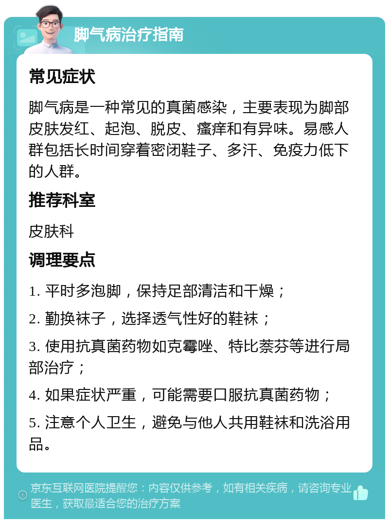 脚气病治疗指南 常见症状 脚气病是一种常见的真菌感染，主要表现为脚部皮肤发红、起泡、脱皮、瘙痒和有异味。易感人群包括长时间穿着密闭鞋子、多汗、免疫力低下的人群。 推荐科室 皮肤科 调理要点 1. 平时多泡脚，保持足部清洁和干燥； 2. 勤换袜子，选择透气性好的鞋袜； 3. 使用抗真菌药物如克霉唑、特比萘芬等进行局部治疗； 4. 如果症状严重，可能需要口服抗真菌药物； 5. 注意个人卫生，避免与他人共用鞋袜和洗浴用品。