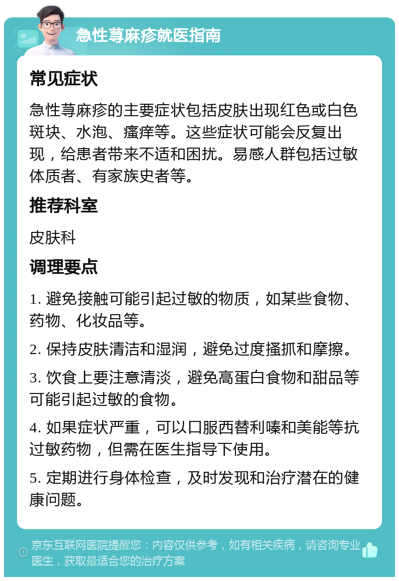 急性荨麻疹就医指南 常见症状 急性荨麻疹的主要症状包括皮肤出现红色或白色斑块、水泡、瘙痒等。这些症状可能会反复出现，给患者带来不适和困扰。易感人群包括过敏体质者、有家族史者等。 推荐科室 皮肤科 调理要点 1. 避免接触可能引起过敏的物质，如某些食物、药物、化妆品等。 2. 保持皮肤清洁和湿润，避免过度搔抓和摩擦。 3. 饮食上要注意清淡，避免高蛋白食物和甜品等可能引起过敏的食物。 4. 如果症状严重，可以口服西替利嗪和美能等抗过敏药物，但需在医生指导下使用。 5. 定期进行身体检查，及时发现和治疗潜在的健康问题。