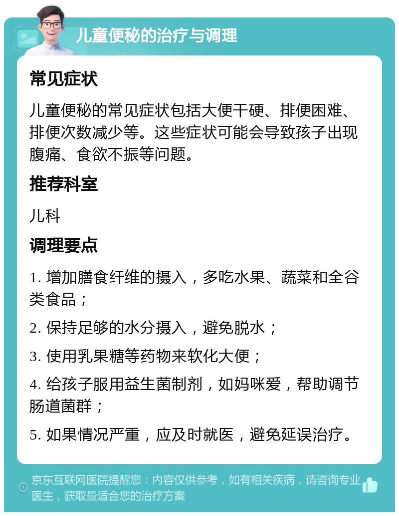 儿童便秘的治疗与调理 常见症状 儿童便秘的常见症状包括大便干硬、排便困难、排便次数减少等。这些症状可能会导致孩子出现腹痛、食欲不振等问题。 推荐科室 儿科 调理要点 1. 增加膳食纤维的摄入，多吃水果、蔬菜和全谷类食品； 2. 保持足够的水分摄入，避免脱水； 3. 使用乳果糖等药物来软化大便； 4. 给孩子服用益生菌制剂，如妈咪爱，帮助调节肠道菌群； 5. 如果情况严重，应及时就医，避免延误治疗。