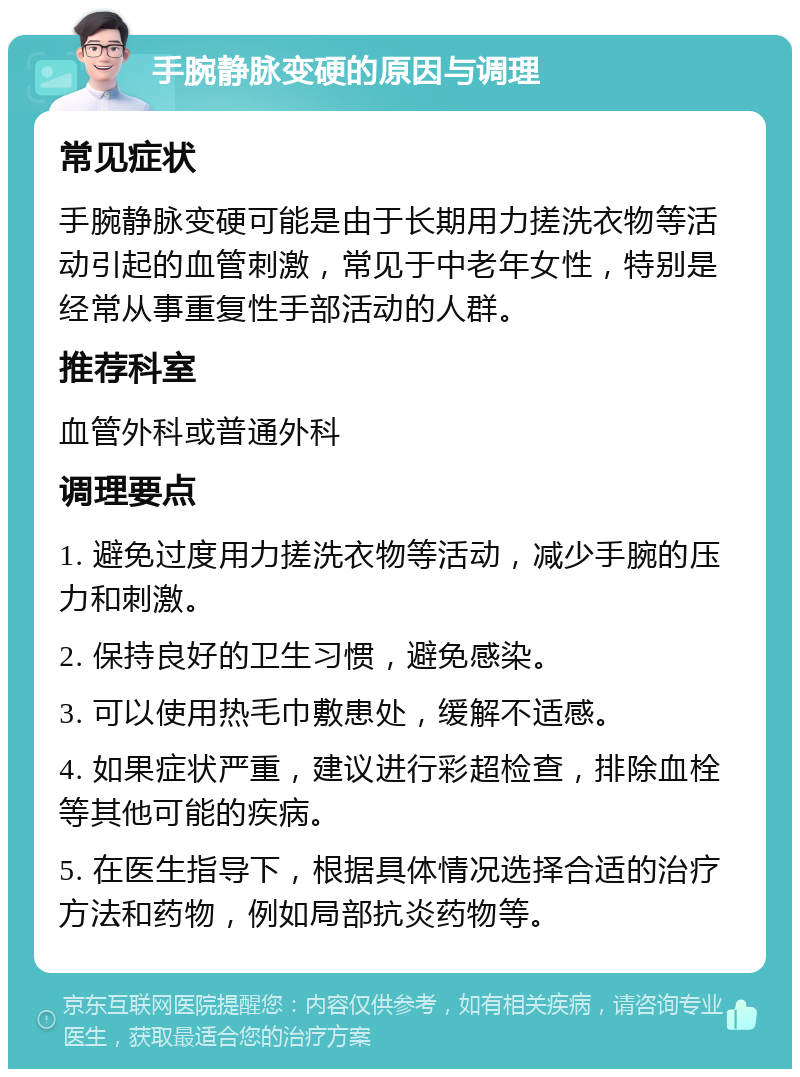 手腕静脉变硬的原因与调理 常见症状 手腕静脉变硬可能是由于长期用力搓洗衣物等活动引起的血管刺激，常见于中老年女性，特别是经常从事重复性手部活动的人群。 推荐科室 血管外科或普通外科 调理要点 1. 避免过度用力搓洗衣物等活动，减少手腕的压力和刺激。 2. 保持良好的卫生习惯，避免感染。 3. 可以使用热毛巾敷患处，缓解不适感。 4. 如果症状严重，建议进行彩超检查，排除血栓等其他可能的疾病。 5. 在医生指导下，根据具体情况选择合适的治疗方法和药物，例如局部抗炎药物等。