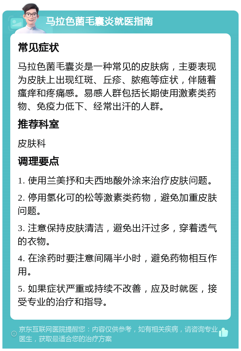 马拉色菌毛囊炎就医指南 常见症状 马拉色菌毛囊炎是一种常见的皮肤病，主要表现为皮肤上出现红斑、丘疹、脓疱等症状，伴随着瘙痒和疼痛感。易感人群包括长期使用激素类药物、免疫力低下、经常出汗的人群。 推荐科室 皮肤科 调理要点 1. 使用兰美抒和夫西地酸外涂来治疗皮肤问题。 2. 停用氢化可的松等激素类药物，避免加重皮肤问题。 3. 注意保持皮肤清洁，避免出汗过多，穿着透气的衣物。 4. 在涂药时要注意间隔半小时，避免药物相互作用。 5. 如果症状严重或持续不改善，应及时就医，接受专业的治疗和指导。