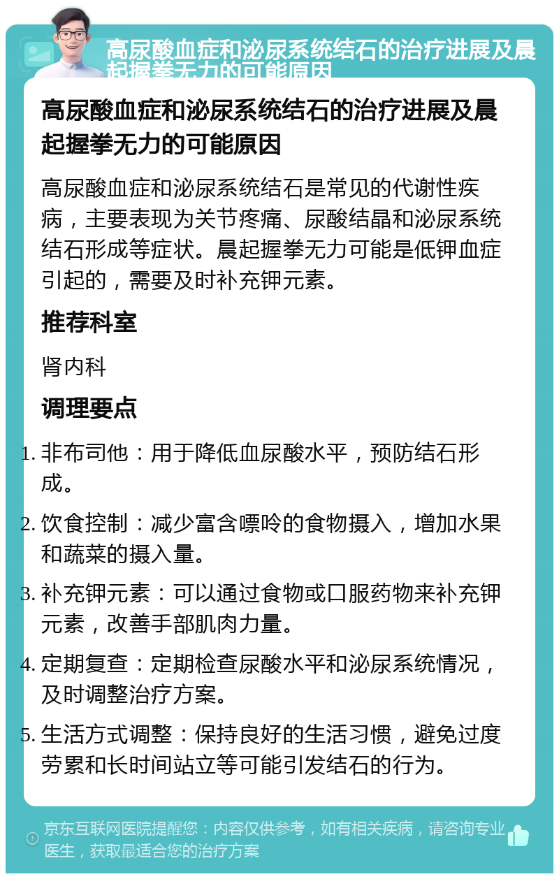 高尿酸血症和泌尿系统结石的治疗进展及晨起握拳无力的可能原因 高尿酸血症和泌尿系统结石的治疗进展及晨起握拳无力的可能原因 高尿酸血症和泌尿系统结石是常见的代谢性疾病，主要表现为关节疼痛、尿酸结晶和泌尿系统结石形成等症状。晨起握拳无力可能是低钾血症引起的，需要及时补充钾元素。 推荐科室 肾内科 调理要点 非布司他：用于降低血尿酸水平，预防结石形成。 饮食控制：减少富含嘌呤的食物摄入，增加水果和蔬菜的摄入量。 补充钾元素：可以通过食物或口服药物来补充钾元素，改善手部肌肉力量。 定期复查：定期检查尿酸水平和泌尿系统情况，及时调整治疗方案。 生活方式调整：保持良好的生活习惯，避免过度劳累和长时间站立等可能引发结石的行为。