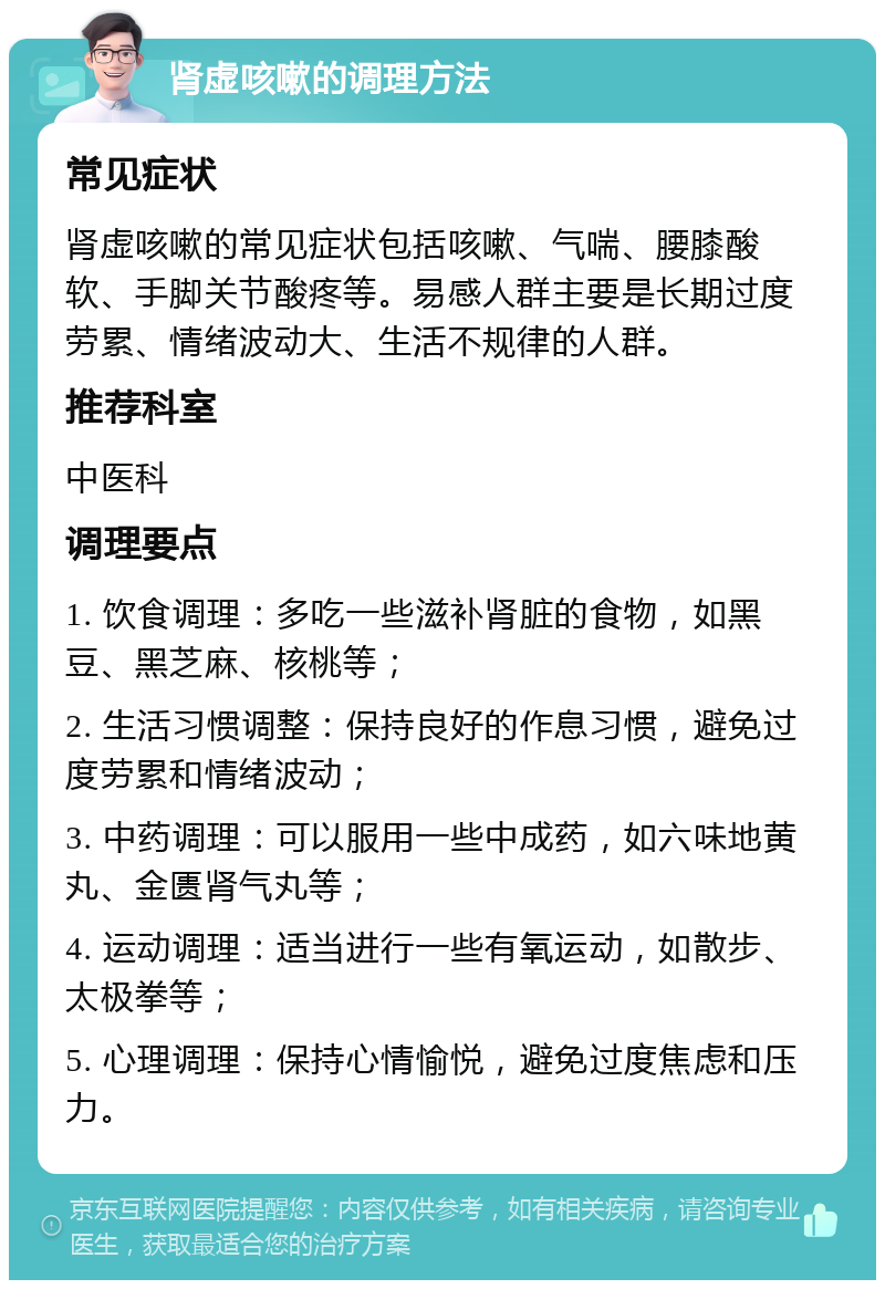 肾虚咳嗽的调理方法 常见症状 肾虚咳嗽的常见症状包括咳嗽、气喘、腰膝酸软、手脚关节酸疼等。易感人群主要是长期过度劳累、情绪波动大、生活不规律的人群。 推荐科室 中医科 调理要点 1. 饮食调理：多吃一些滋补肾脏的食物，如黑豆、黑芝麻、核桃等； 2. 生活习惯调整：保持良好的作息习惯，避免过度劳累和情绪波动； 3. 中药调理：可以服用一些中成药，如六味地黄丸、金匮肾气丸等； 4. 运动调理：适当进行一些有氧运动，如散步、太极拳等； 5. 心理调理：保持心情愉悦，避免过度焦虑和压力。