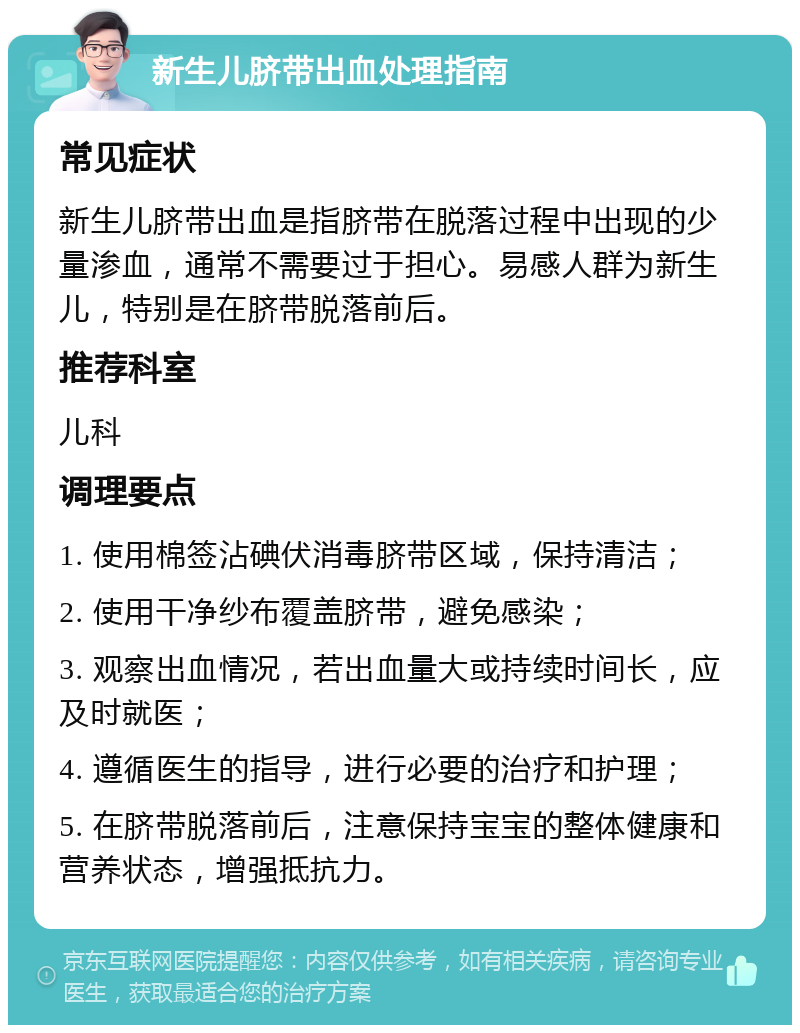 新生儿脐带出血处理指南 常见症状 新生儿脐带出血是指脐带在脱落过程中出现的少量渗血，通常不需要过于担心。易感人群为新生儿，特别是在脐带脱落前后。 推荐科室 儿科 调理要点 1. 使用棉签沾碘伏消毒脐带区域，保持清洁； 2. 使用干净纱布覆盖脐带，避免感染； 3. 观察出血情况，若出血量大或持续时间长，应及时就医； 4. 遵循医生的指导，进行必要的治疗和护理； 5. 在脐带脱落前后，注意保持宝宝的整体健康和营养状态，增强抵抗力。