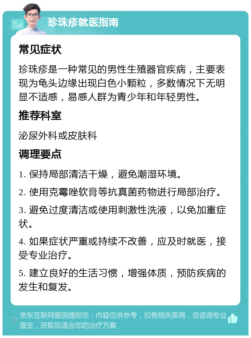 珍珠疹就医指南 常见症状 珍珠疹是一种常见的男性生殖器官疾病，主要表现为龟头边缘出现白色小颗粒，多数情况下无明显不适感，易感人群为青少年和年轻男性。 推荐科室 泌尿外科或皮肤科 调理要点 1. 保持局部清洁干燥，避免潮湿环境。 2. 使用克霉唑软膏等抗真菌药物进行局部治疗。 3. 避免过度清洁或使用刺激性洗液，以免加重症状。 4. 如果症状严重或持续不改善，应及时就医，接受专业治疗。 5. 建立良好的生活习惯，增强体质，预防疾病的发生和复发。