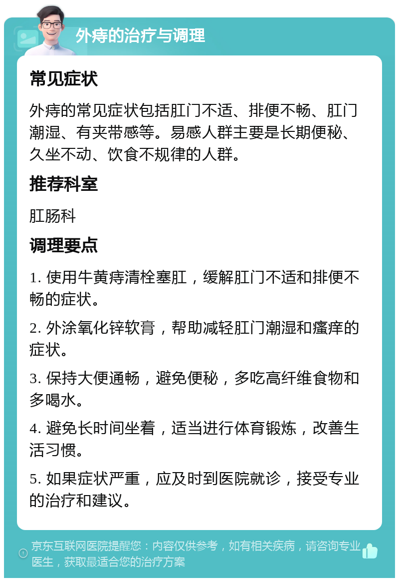 外痔的治疗与调理 常见症状 外痔的常见症状包括肛门不适、排便不畅、肛门潮湿、有夹带感等。易感人群主要是长期便秘、久坐不动、饮食不规律的人群。 推荐科室 肛肠科 调理要点 1. 使用牛黄痔清栓塞肛，缓解肛门不适和排便不畅的症状。 2. 外涂氧化锌软膏，帮助减轻肛门潮湿和瘙痒的症状。 3. 保持大便通畅，避免便秘，多吃高纤维食物和多喝水。 4. 避免长时间坐着，适当进行体育锻炼，改善生活习惯。 5. 如果症状严重，应及时到医院就诊，接受专业的治疗和建议。