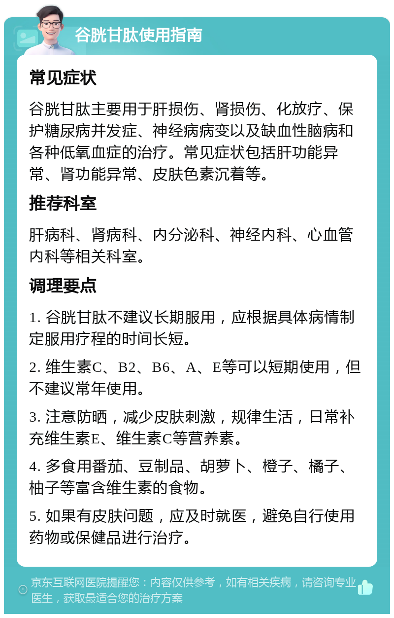 谷胱甘肽使用指南 常见症状 谷胱甘肽主要用于肝损伤、肾损伤、化放疗、保护糖尿病并发症、神经病病变以及缺血性脑病和各种低氧血症的治疗。常见症状包括肝功能异常、肾功能异常、皮肤色素沉着等。 推荐科室 肝病科、肾病科、内分泌科、神经内科、心血管内科等相关科室。 调理要点 1. 谷胱甘肽不建议长期服用，应根据具体病情制定服用疗程的时间长短。 2. 维生素C、B2、B6、A、E等可以短期使用，但不建议常年使用。 3. 注意防晒，减少皮肤刺激，规律生活，日常补充维生素E、维生素C等营养素。 4. 多食用番茄、豆制品、胡萝卜、橙子、橘子、柚子等富含维生素的食物。 5. 如果有皮肤问题，应及时就医，避免自行使用药物或保健品进行治疗。