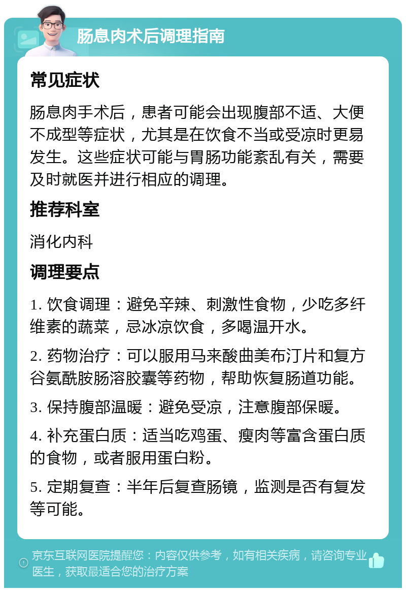 肠息肉术后调理指南 常见症状 肠息肉手术后，患者可能会出现腹部不适、大便不成型等症状，尤其是在饮食不当或受凉时更易发生。这些症状可能与胃肠功能紊乱有关，需要及时就医并进行相应的调理。 推荐科室 消化内科 调理要点 1. 饮食调理：避免辛辣、刺激性食物，少吃多纤维素的蔬菜，忌冰凉饮食，多喝温开水。 2. 药物治疗：可以服用马来酸曲美布汀片和复方谷氨酰胺肠溶胶囊等药物，帮助恢复肠道功能。 3. 保持腹部温暖：避免受凉，注意腹部保暖。 4. 补充蛋白质：适当吃鸡蛋、瘦肉等富含蛋白质的食物，或者服用蛋白粉。 5. 定期复查：半年后复查肠镜，监测是否有复发等可能。