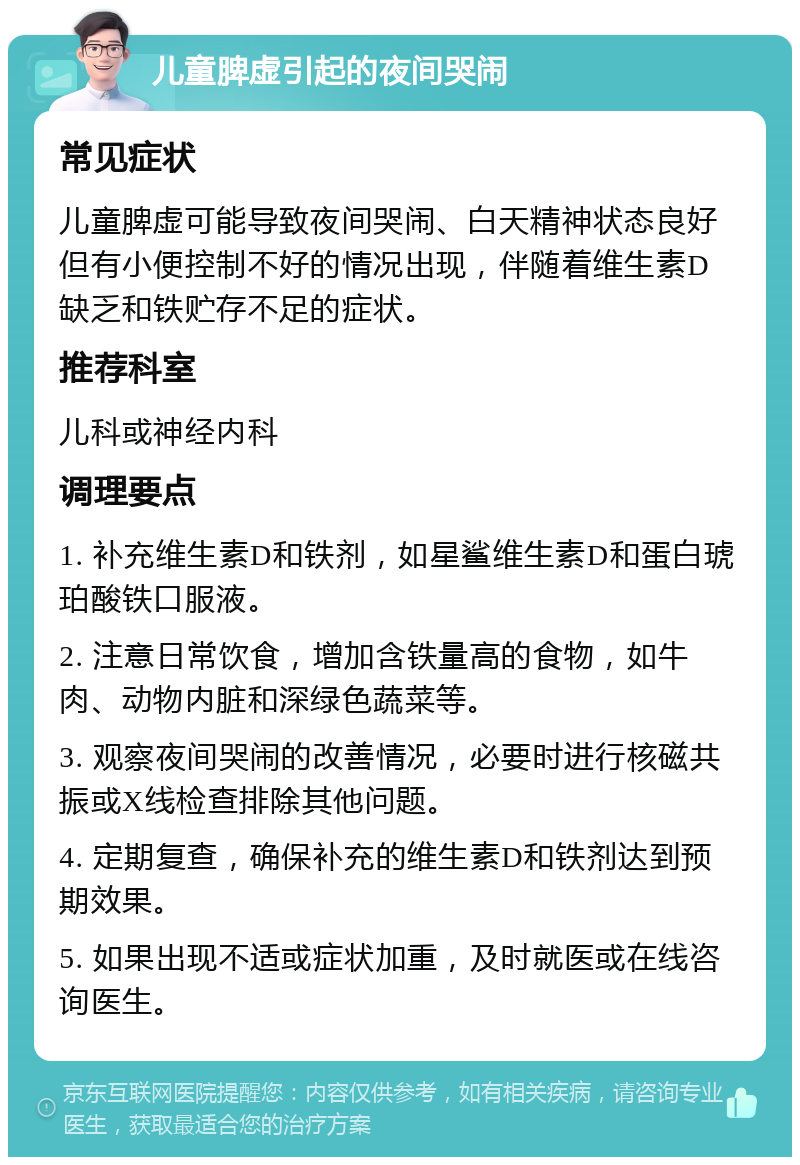 儿童脾虚引起的夜间哭闹 常见症状 儿童脾虚可能导致夜间哭闹、白天精神状态良好但有小便控制不好的情况出现，伴随着维生素D缺乏和铁贮存不足的症状。 推荐科室 儿科或神经内科 调理要点 1. 补充维生素D和铁剂，如星鲨维生素D和蛋白琥珀酸铁口服液。 2. 注意日常饮食，增加含铁量高的食物，如牛肉、动物内脏和深绿色蔬菜等。 3. 观察夜间哭闹的改善情况，必要时进行核磁共振或X线检查排除其他问题。 4. 定期复查，确保补充的维生素D和铁剂达到预期效果。 5. 如果出现不适或症状加重，及时就医或在线咨询医生。