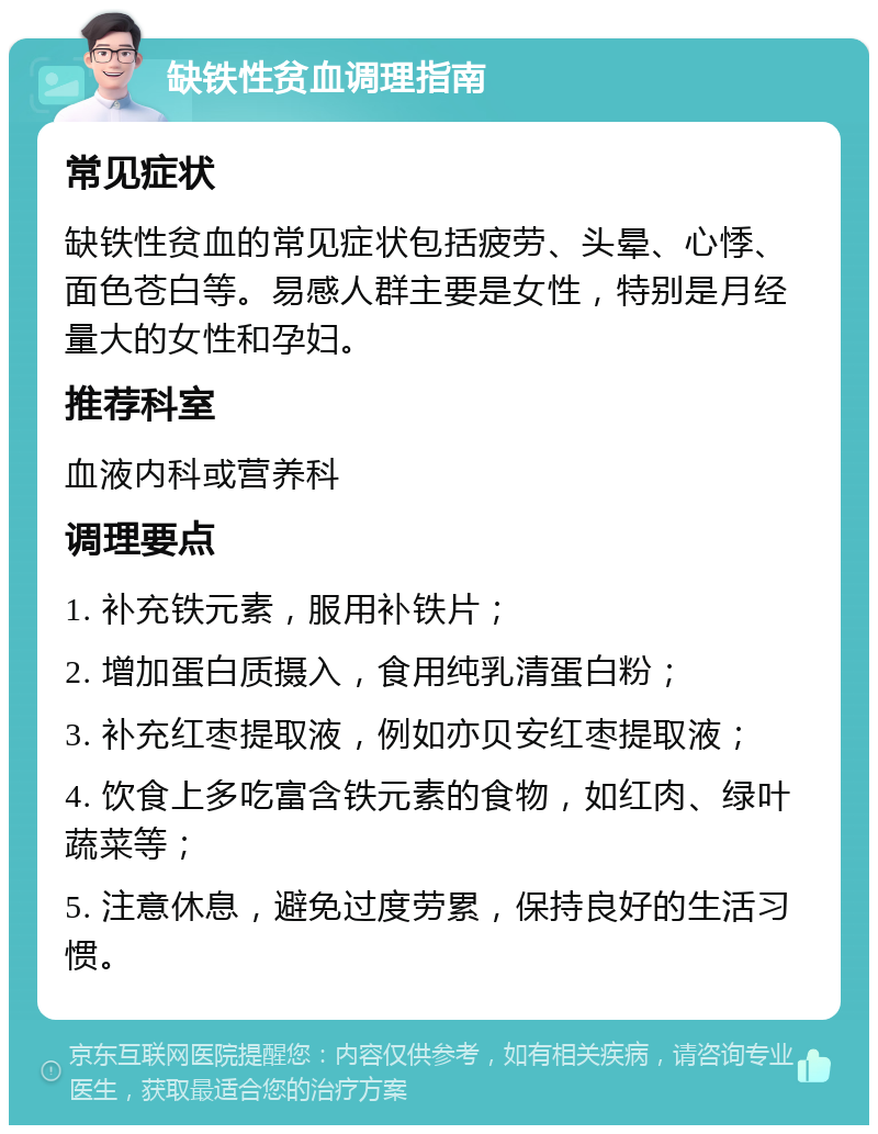 缺铁性贫血调理指南 常见症状 缺铁性贫血的常见症状包括疲劳、头晕、心悸、面色苍白等。易感人群主要是女性，特别是月经量大的女性和孕妇。 推荐科室 血液内科或营养科 调理要点 1. 补充铁元素，服用补铁片； 2. 增加蛋白质摄入，食用纯乳清蛋白粉； 3. 补充红枣提取液，例如亦贝安红枣提取液； 4. 饮食上多吃富含铁元素的食物，如红肉、绿叶蔬菜等； 5. 注意休息，避免过度劳累，保持良好的生活习惯。