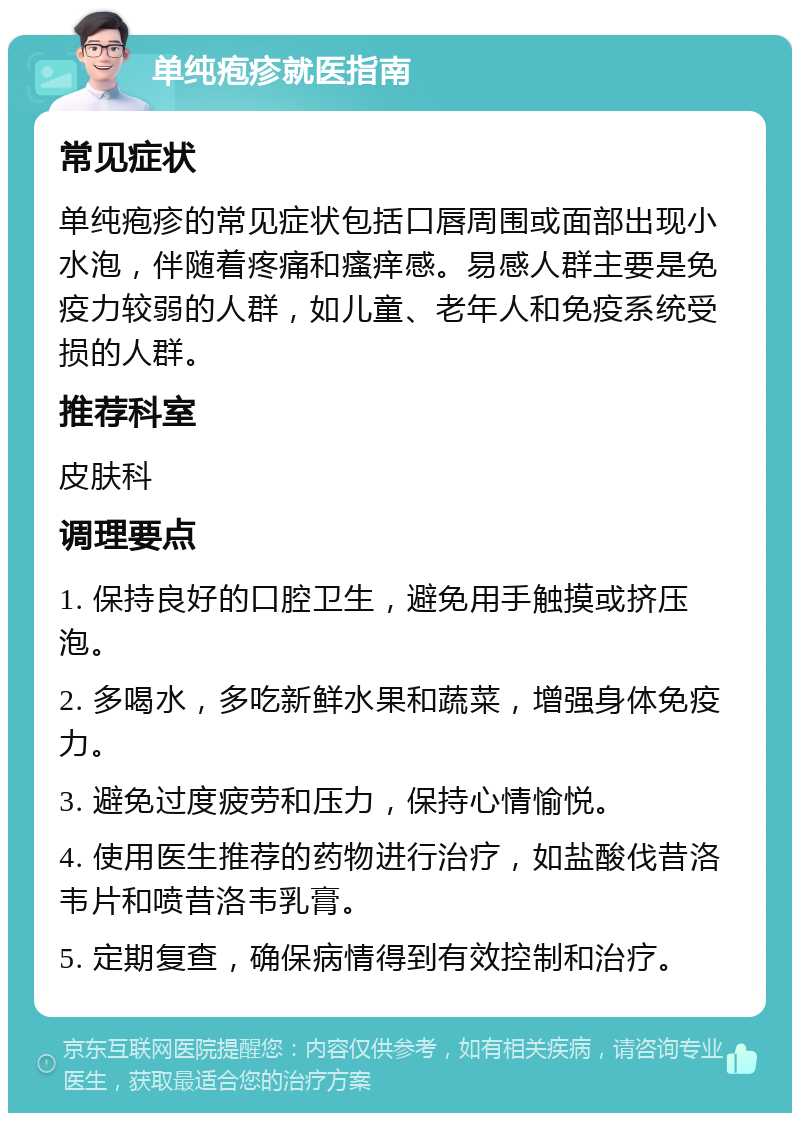 单纯疱疹就医指南 常见症状 单纯疱疹的常见症状包括口唇周围或面部出现小水泡，伴随着疼痛和瘙痒感。易感人群主要是免疫力较弱的人群，如儿童、老年人和免疫系统受损的人群。 推荐科室 皮肤科 调理要点 1. 保持良好的口腔卫生，避免用手触摸或挤压泡。 2. 多喝水，多吃新鲜水果和蔬菜，增强身体免疫力。 3. 避免过度疲劳和压力，保持心情愉悦。 4. 使用医生推荐的药物进行治疗，如盐酸伐昔洛韦片和喷昔洛韦乳膏。 5. 定期复查，确保病情得到有效控制和治疗。