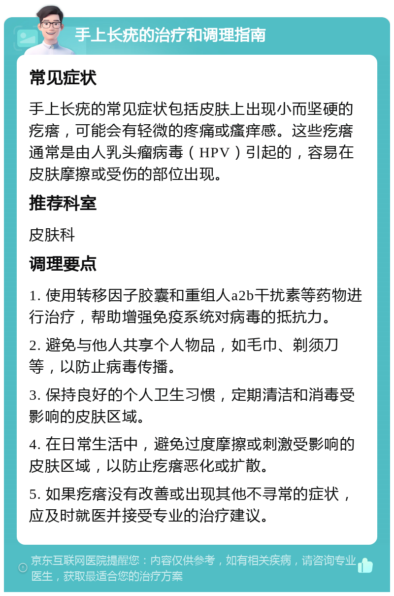 手上长疣的治疗和调理指南 常见症状 手上长疣的常见症状包括皮肤上出现小而坚硬的疙瘩，可能会有轻微的疼痛或瘙痒感。这些疙瘩通常是由人乳头瘤病毒（HPV）引起的，容易在皮肤摩擦或受伤的部位出现。 推荐科室 皮肤科 调理要点 1. 使用转移因子胶囊和重组人a2b干扰素等药物进行治疗，帮助增强免疫系统对病毒的抵抗力。 2. 避免与他人共享个人物品，如毛巾、剃须刀等，以防止病毒传播。 3. 保持良好的个人卫生习惯，定期清洁和消毒受影响的皮肤区域。 4. 在日常生活中，避免过度摩擦或刺激受影响的皮肤区域，以防止疙瘩恶化或扩散。 5. 如果疙瘩没有改善或出现其他不寻常的症状，应及时就医并接受专业的治疗建议。