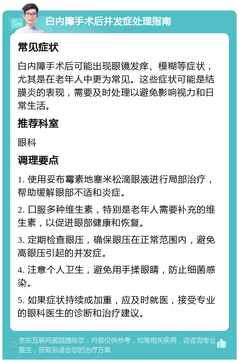 白内障手术后并发症处理指南 常见症状 白内障手术后可能出现眼镜发痒、模糊等症状，尤其是在老年人中更为常见。这些症状可能是结膜炎的表现，需要及时处理以避免影响视力和日常生活。 推荐科室 眼科 调理要点 1. 使用妥布霉素地塞米松滴眼液进行局部治疗，帮助缓解眼部不适和炎症。 2. 口服多种维生素，特别是老年人需要补充的维生素，以促进眼部健康和恢复。 3. 定期检查眼压，确保眼压在正常范围内，避免高眼压引起的并发症。 4. 注意个人卫生，避免用手揉眼睛，防止细菌感染。 5. 如果症状持续或加重，应及时就医，接受专业的眼科医生的诊断和治疗建议。