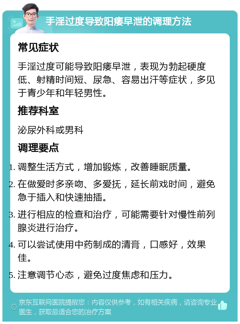 手淫过度导致阳痿早泄的调理方法 常见症状 手淫过度可能导致阳痿早泄，表现为勃起硬度低、射精时间短、尿急、容易出汗等症状，多见于青少年和年轻男性。 推荐科室 泌尿外科或男科 调理要点 调整生活方式，增加锻炼，改善睡眠质量。 在做爱时多亲吻、多爱抚，延长前戏时间，避免急于插入和快速抽插。 进行相应的检查和治疗，可能需要针对慢性前列腺炎进行治疗。 可以尝试使用中药制成的清膏，口感好，效果佳。 注意调节心态，避免过度焦虑和压力。