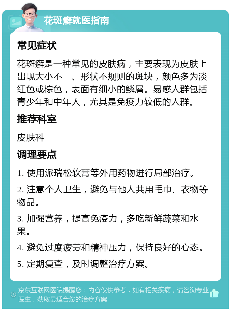 花斑癣就医指南 常见症状 花斑癣是一种常见的皮肤病，主要表现为皮肤上出现大小不一、形状不规则的斑块，颜色多为淡红色或棕色，表面有细小的鳞屑。易感人群包括青少年和中年人，尤其是免疫力较低的人群。 推荐科室 皮肤科 调理要点 1. 使用派瑞松软膏等外用药物进行局部治疗。 2. 注意个人卫生，避免与他人共用毛巾、衣物等物品。 3. 加强营养，提高免疫力，多吃新鲜蔬菜和水果。 4. 避免过度疲劳和精神压力，保持良好的心态。 5. 定期复查，及时调整治疗方案。