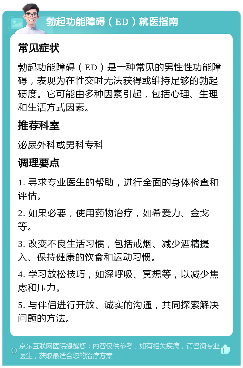 勃起功能障碍（ED）就医指南 常见症状 勃起功能障碍（ED）是一种常见的男性性功能障碍，表现为在性交时无法获得或维持足够的勃起硬度。它可能由多种因素引起，包括心理、生理和生活方式因素。 推荐科室 泌尿外科或男科专科 调理要点 1. 寻求专业医生的帮助，进行全面的身体检查和评估。 2. 如果必要，使用药物治疗，如希爱力、金戈等。 3. 改变不良生活习惯，包括戒烟、减少酒精摄入、保持健康的饮食和运动习惯。 4. 学习放松技巧，如深呼吸、冥想等，以减少焦虑和压力。 5. 与伴侣进行开放、诚实的沟通，共同探索解决问题的方法。