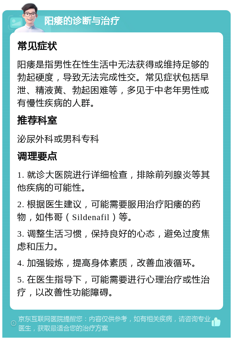 阳痿的诊断与治疗 常见症状 阳痿是指男性在性生活中无法获得或维持足够的勃起硬度，导致无法完成性交。常见症状包括早泄、精液黄、勃起困难等，多见于中老年男性或有慢性疾病的人群。 推荐科室 泌尿外科或男科专科 调理要点 1. 就诊大医院进行详细检查，排除前列腺炎等其他疾病的可能性。 2. 根据医生建议，可能需要服用治疗阳痿的药物，如伟哥（Sildenafil）等。 3. 调整生活习惯，保持良好的心态，避免过度焦虑和压力。 4. 加强锻炼，提高身体素质，改善血液循环。 5. 在医生指导下，可能需要进行心理治疗或性治疗，以改善性功能障碍。