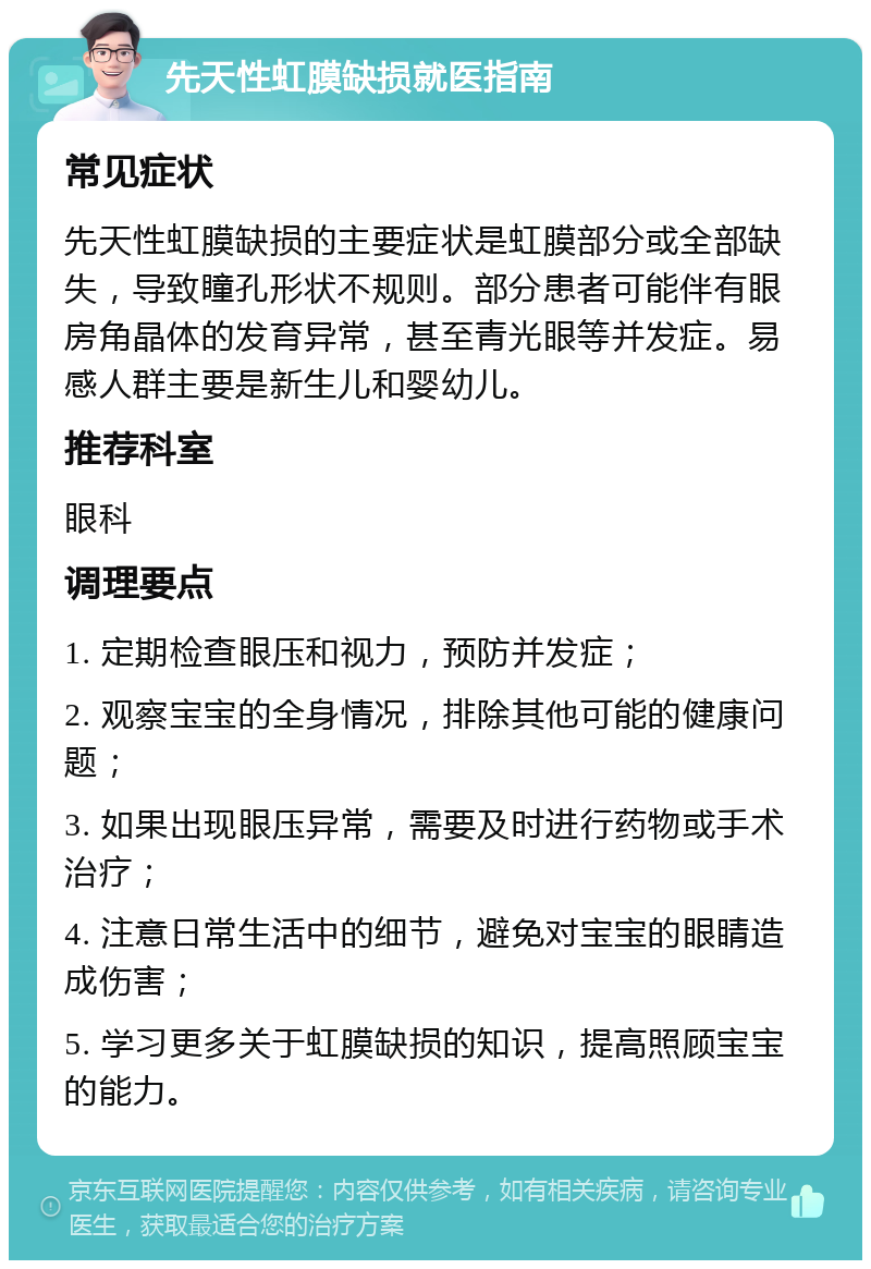 先天性虹膜缺损就医指南 常见症状 先天性虹膜缺损的主要症状是虹膜部分或全部缺失，导致瞳孔形状不规则。部分患者可能伴有眼房角晶体的发育异常，甚至青光眼等并发症。易感人群主要是新生儿和婴幼儿。 推荐科室 眼科 调理要点 1. 定期检查眼压和视力，预防并发症； 2. 观察宝宝的全身情况，排除其他可能的健康问题； 3. 如果出现眼压异常，需要及时进行药物或手术治疗； 4. 注意日常生活中的细节，避免对宝宝的眼睛造成伤害； 5. 学习更多关于虹膜缺损的知识，提高照顾宝宝的能力。